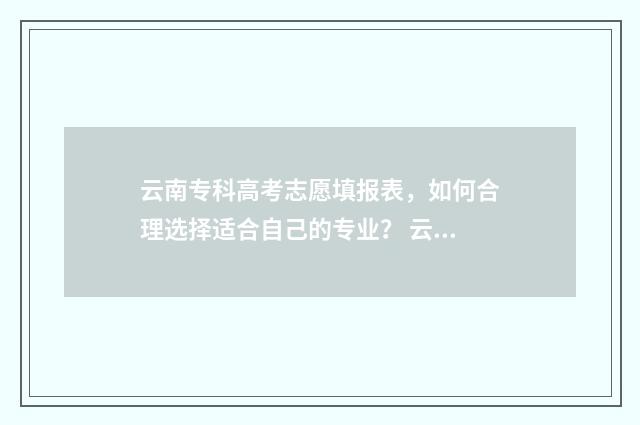 云南专科高考志愿填报表，如何合理选择适合自己的专业？ 云南高考专科分数线是多少