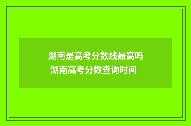 湖南是高考分数线最高吗 湖南高考分数查询时间