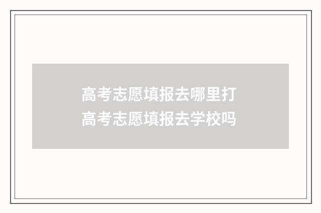 高考志愿填报去哪里打 高考志愿填报去学校吗
