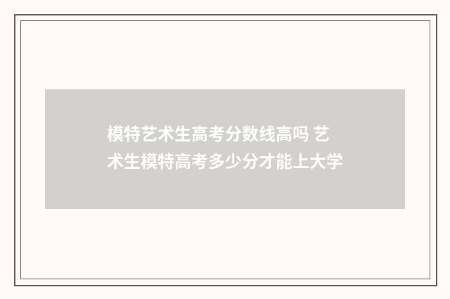 模特艺术生高考分数线高吗 艺术生模特高考多少分才能上大学