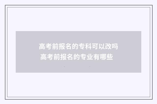 高考前报名的专科可以改吗 高考前报名的专业有哪些