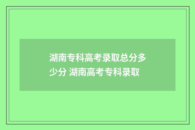 湖南专科高考录取总分多少分 湖南高考专科录取