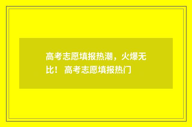 高考志愿填报热潮，火爆无比！ 高考志愿填报热门