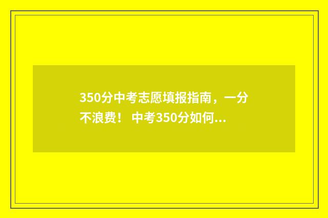 350分中考志愿填报指南，一分不浪费！ 中考350分如何才能读高中