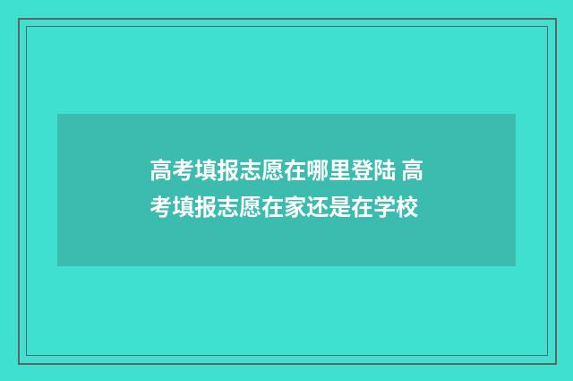 高考填报志愿在哪里登陆 高考填报志愿在家还是在学校