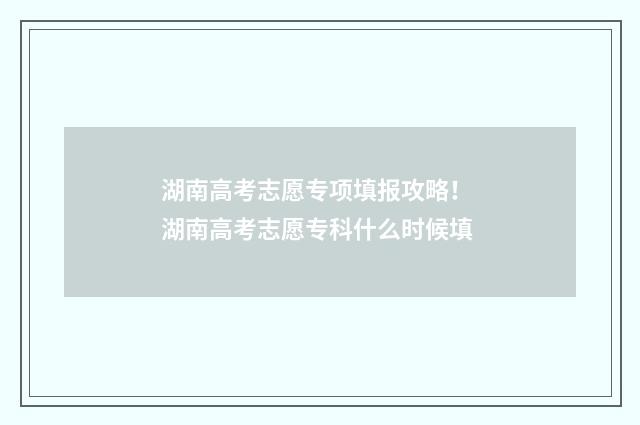 湖南高考志愿专项填报攻略！ 湖南高考志愿专科什么时候填