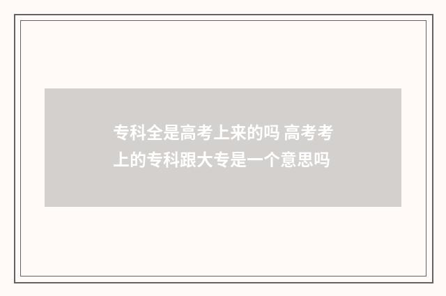 专科全是高考上来的吗 高考考上的专科跟大专是一个意思吗