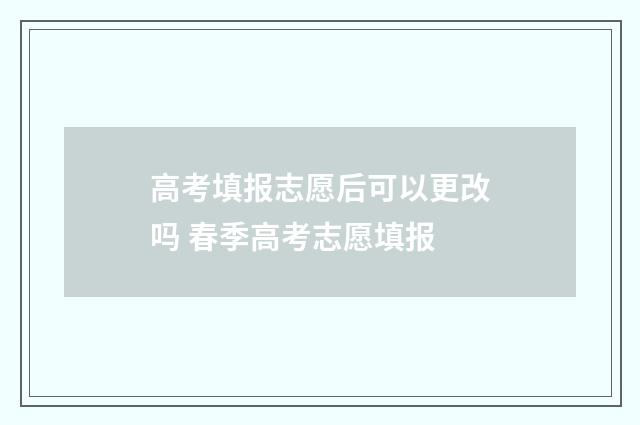 高考填报志愿后可以更改吗 春季高考志愿填报