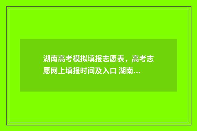 湖南高考模拟填报志愿表，高考志愿网上填报时间及入口 湖南高考模拟填报志愿入口