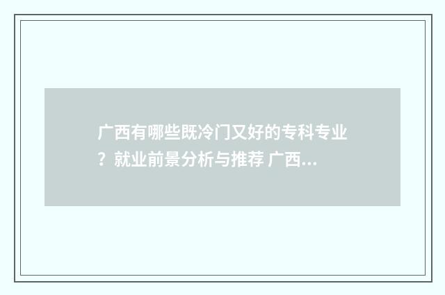广西有哪些既冷门又好的专科专业？就业前景分析与推荐 广西有多冷
