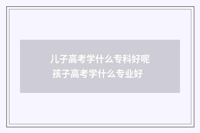儿子高考学什么专科好呢 孩子高考学什么专业好