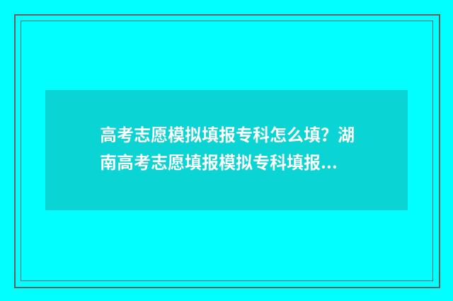 高考志愿模拟填报专科怎么填？湖南高考志愿填报模拟专科填报指南 高考志愿模拟填报