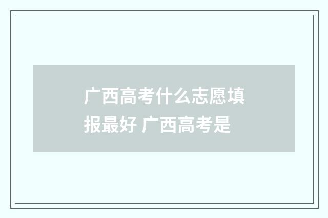 广西高考什么志愿填报最好 广西高考是