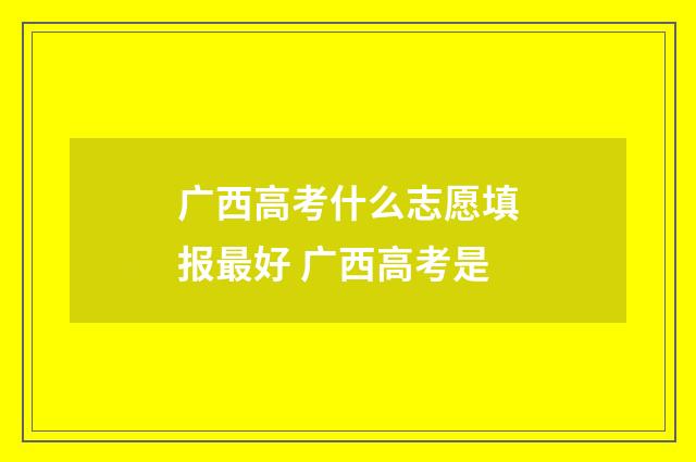 广西高考什么志愿填报最好 广西高考是
