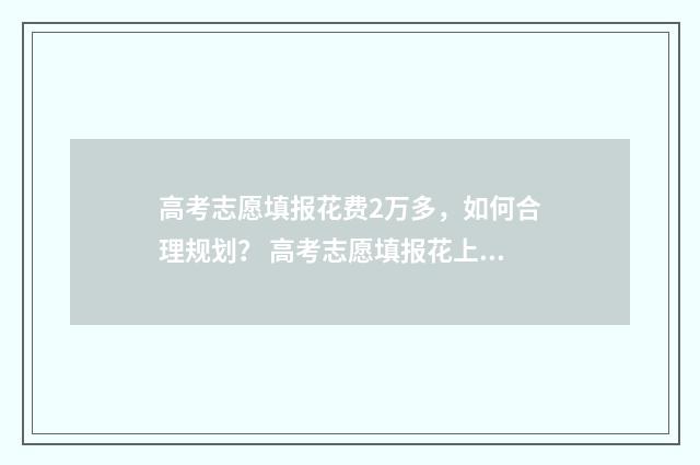 高考志愿填报花费2万多，如何合理规划？ 高考志愿填报花上万元是智商税吗