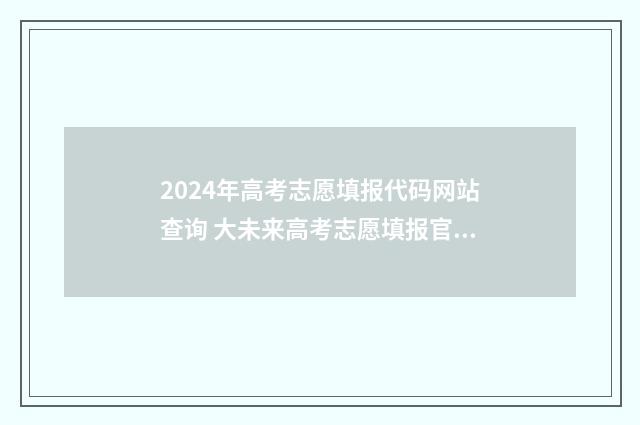2024年高考志愿填报代码网站查询 大未来高考志愿填报官网