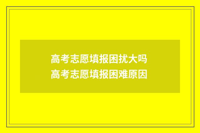 高考志愿填报困扰大吗 高考志愿填报困难原因