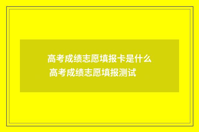 高考成绩志愿填报卡是什么 高考成绩志愿填报测试