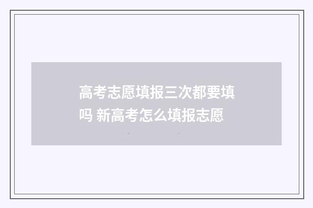 高考志愿填报三次都要填吗 新高考怎么填报志愿