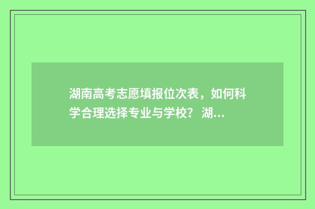 湖南高考志愿填报位次表，如何科学合理选择专业与学校？ 湖南高考志愿填报系统网站入口