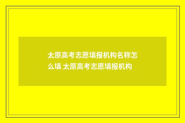 太原高考志愿填报机构名称怎么填 太原高考志愿填报机构