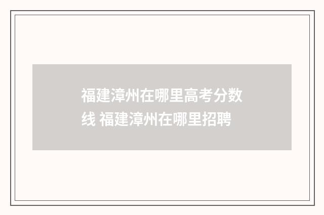 福建漳州在哪里高考分数线 福建漳州在哪里招聘