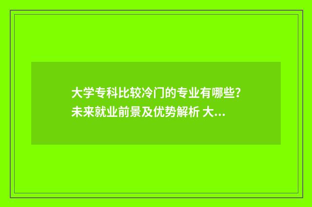 大学专科比较冷门的专业有哪些？未来就业前景及优势解析 大学专科比较冷门吗