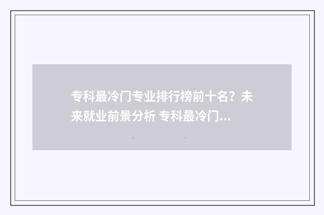 专科最冷门专业排行榜前十名？未来就业前景分析 专科最冷门专业排行榜