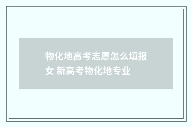物化地高考志愿怎么填报女 新高考物化地专业