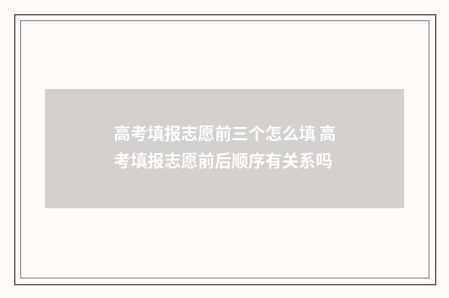 高考填报志愿前三个怎么填 高考填报志愿前后顺序有关系吗