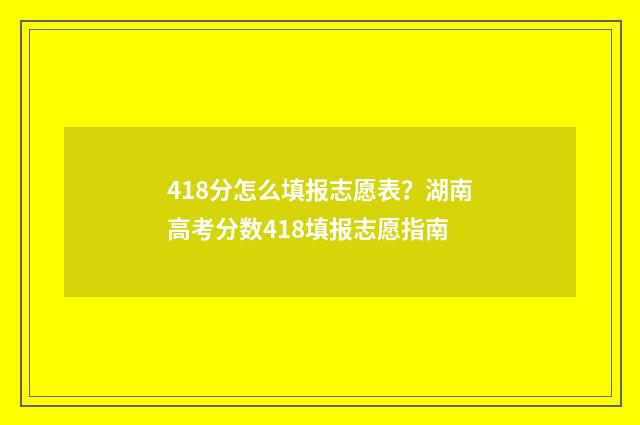418分怎么填报志愿表？湖南高考分数418填报志愿指南