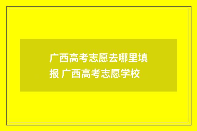 广西高考志愿去哪里填报 广西高考志愿学校