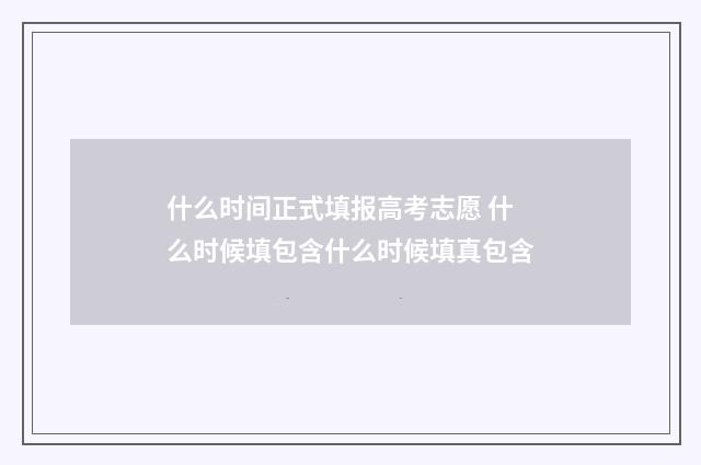 什么时间正式填报高考志愿 什么时候填包含什么时候填真包含