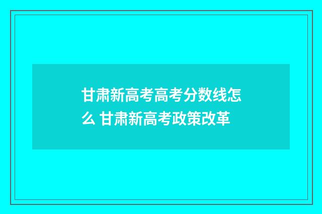 甘肃新高考高考分数线怎么 甘肃新高考政策改革