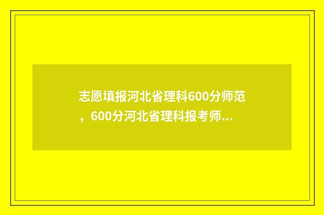 志愿填报河北省理科600分师范，600分河北省理科报考师范专业指南 志愿填报河北省时间