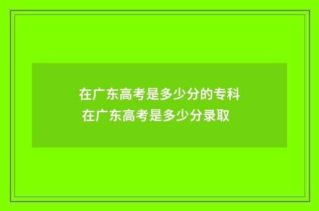 在广东高考是多少分的专科 在广东高考是多少分录取