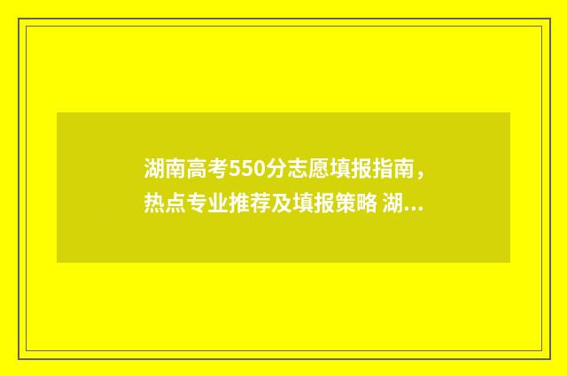 湖南高考550分志愿填报指南，热点专业推荐及填报策略 湖南高考成绩550分能上什么大学