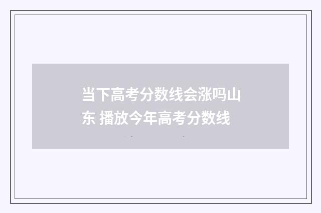 当下高考分数线会涨吗山东 播放今年高考分数线