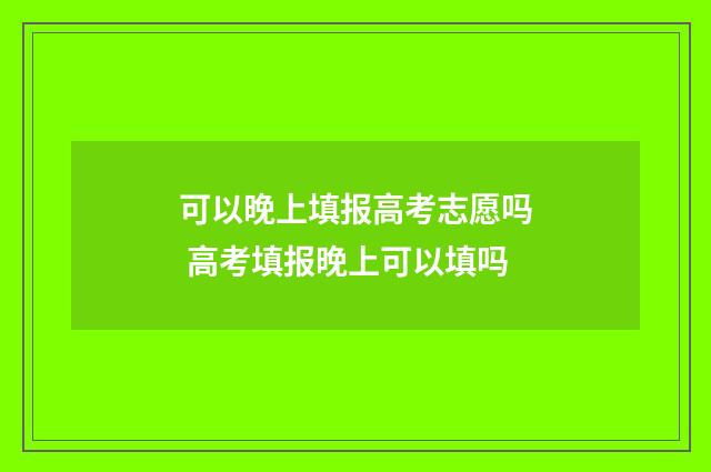 可以晚上填报高考志愿吗 高考填报晚上可以填吗