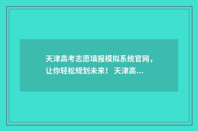 天津高考志愿填报模拟系统官网，让你轻松规划未来！ 天津高考志愿填报时间和截止时间