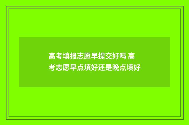 高考填报志愿早提交好吗 高考志愿早点填好还是晚点填好