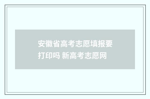 安徽省高考志愿填报要打印吗 新高考志愿网