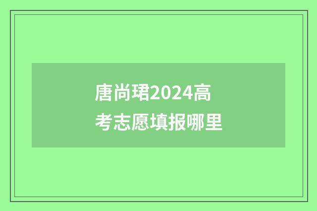 唐尚珺2024高考志愿填报哪里