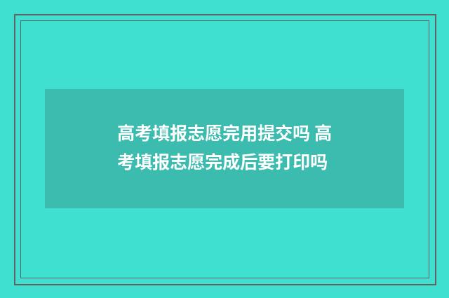 高考填报志愿完用提交吗 高考填报志愿完成后要打印吗