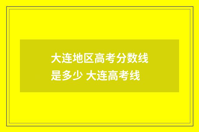 大连地区高考分数线是多少 大连高考线