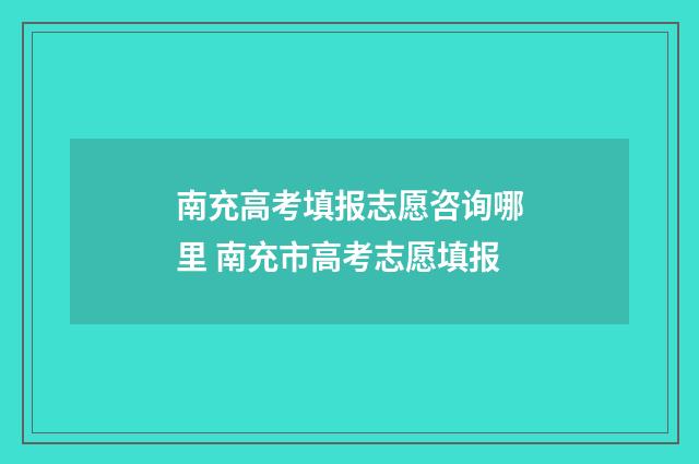 南充高考填报志愿咨询哪里 南充市高考志愿填报