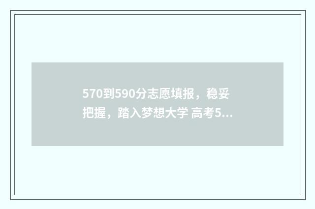 570到590分志愿填报，稳妥把握，踏入梦想大学 高考570到590能填什么学校