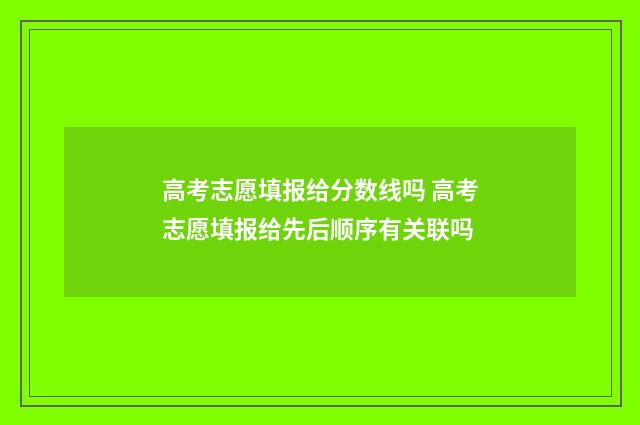 高考志愿填报给分数线吗 高考志愿填报给先后顺序有关联吗
