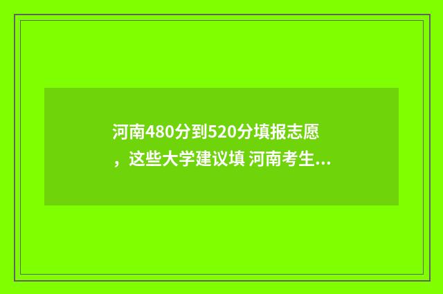 河南480分到520分填报志愿，这些大学建议填 河南考生480分能上哪