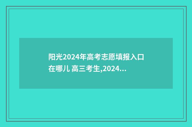 阳光2024年高考志愿填报入口在哪儿 高三考生,2024年阳光高考月历来了,请查收
